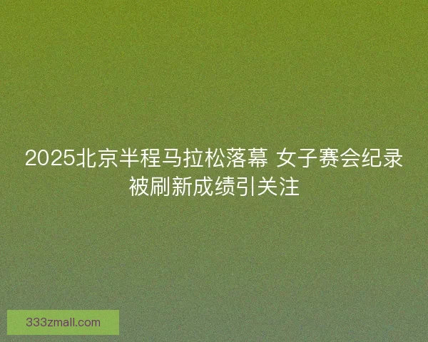 2025北京半程马拉松落幕 女子赛会纪录被刷新成绩引关注