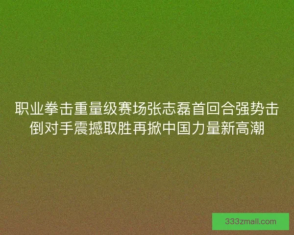职业拳击重量级赛场张志磊首回合强势击倒对手震撼取胜再掀中国力量新高潮