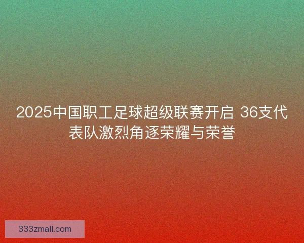 2025中国职工足球超级联赛开启 36支代表队激烈角逐荣耀与荣誉