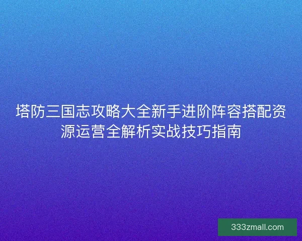 塔防三国志攻略大全新手进阶阵容搭配资源运营全解析实战技巧指南