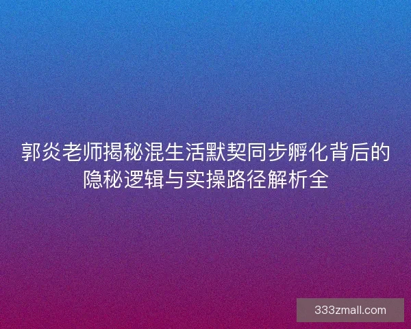 郭炎老师揭秘混生活默契同步孵化背后的隐秘逻辑与实操路径解析全