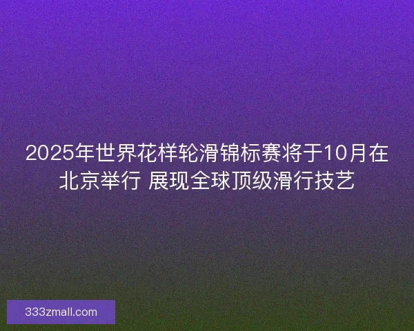 2025年世界花样轮滑锦标赛将于10月在北京举行 展现全球顶级滑行技艺