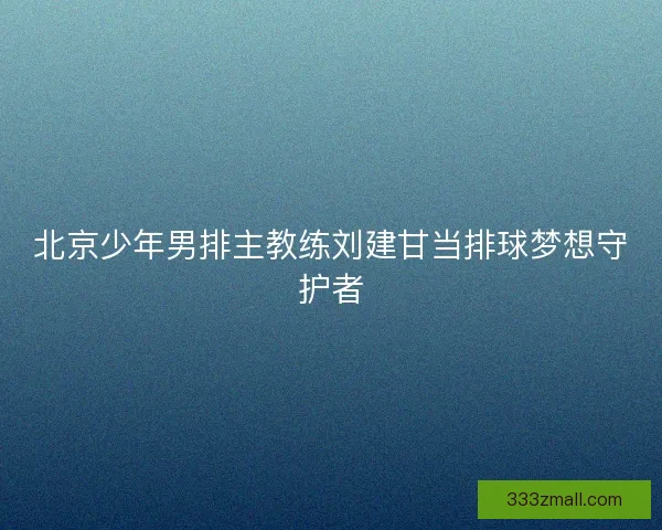 北京少年男排主教练刘建甘当排球梦想守护者
