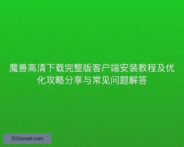 魔兽高清下载完整版客户端安装教程及优化攻略分享与常见问题解答