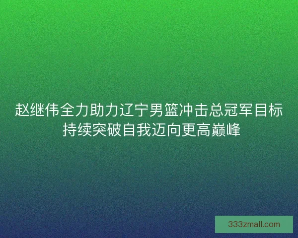 赵继伟全力助力辽宁男篮冲击总冠军目标 持续突破自我迈向更高巅峰