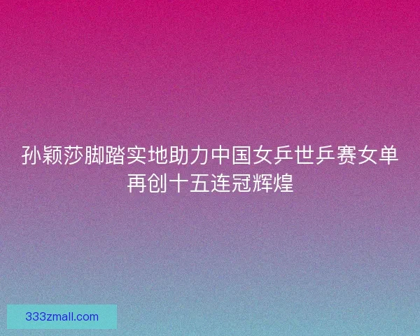 孙颖莎脚踏实地助力中国女乒世乒赛女单再创十五连冠辉煌