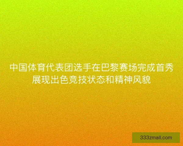 中国体育代表团选手在巴黎赛场完成首秀展现出色竞技状态和精神风貌