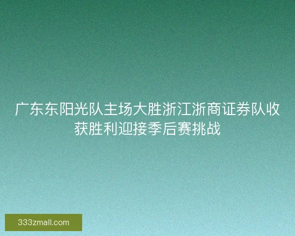 广东东阳光队主场大胜浙江浙商证券队收获胜利迎接季后赛挑战 广东东阳光队主场大胜浙江浙商证券队收获胜利迎接季后赛挑战